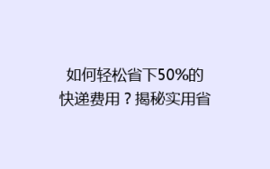 如何轻松省下50%的快递费用?揭秘实用省钱寄快递技巧!