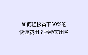 如何轻松省下50%的快递费用?揭秘实用省钱寄快递技巧!