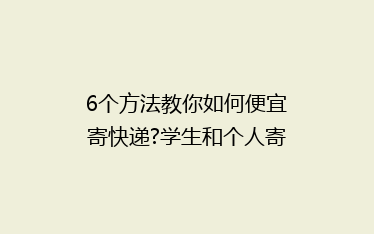 6个方法教你如何便宜寄快递?学生和个人寄件必知