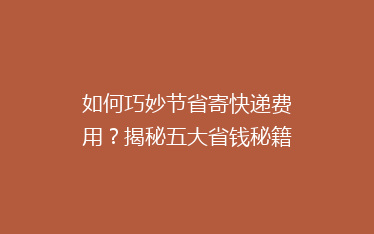 如何巧妙节省寄快递费用?揭秘五大省钱秘籍,让你的快递成本一降到底!
