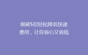 揭秘5招轻松降低快递费用,让你省心又省钱,告别高价快递时代!