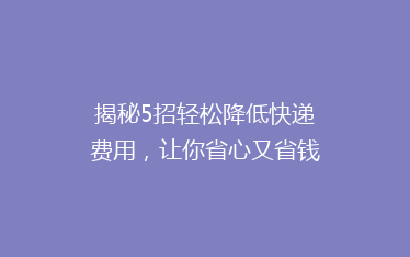揭秘5招轻松降低快递费用,让你省心又省钱,告别高价快递时代!