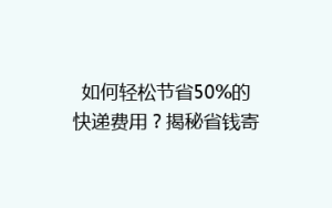 如何轻松节省50%的快递费用?揭秘省钱寄快递的5大秘诀!