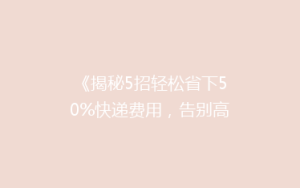 《揭秘5招轻松省下50%快递费用,告别高价寄递烦恼!》