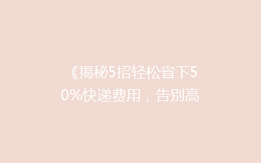 《揭秘5招轻松省下50%快递费用,告别高价寄递烦恼!》