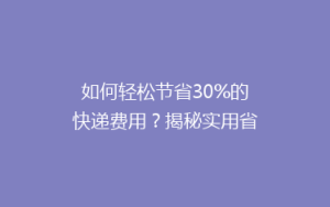 如何轻松节省30%的快递费用?揭秘实用省钱寄快递技巧!