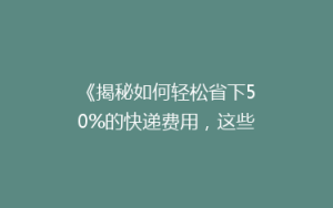 《揭秘如何轻松省下50%的快递费用,这些技巧你一定要知道!》
