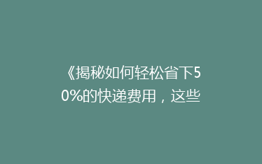 《揭秘如何轻松省下50%的快递费用,这些技巧你一定要知道!》