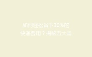 如何轻松省下30%的快递费用?揭秘五大省钱寄快递技巧,让你告别高价快递!