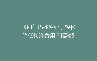 《如何巧妙省心,轻松降低快递费用?揭秘5大省钱寄快递秘籍!》