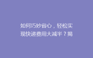 如何巧妙省心,轻松实现快递费用大减半?揭秘省钱寄快递的五大秘籍!