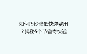 如何巧妙降低快递费用?揭秘5个节省寄快递开支的实用技巧!