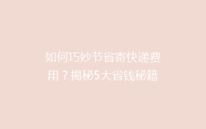如何巧妙节省寄快递费用？揭秘5大省钱秘籍，让你的包裹轻装上路！