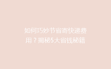 如何巧妙节省寄快递费用？揭秘5大省钱秘籍，让你的包裹轻装上路！