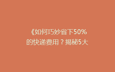 《如何巧妙省下50%的快递费用?揭秘5大省钱寄快递技巧》
