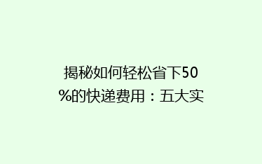 揭秘如何轻松省下50%的快递费用:五大实用省钱技巧大公开!