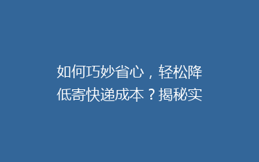 如何巧妙省心,轻松降低寄快递成本?揭秘实用省钱秘籍!