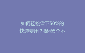 如何轻松省下50%的快递费用？揭秘5个不为人知的省钱寄快递技巧