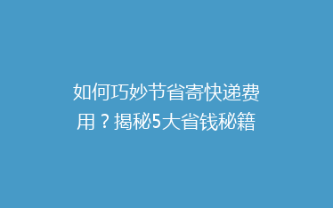 如何巧妙节省寄快递费用?揭秘5大省钱秘籍,让你轻松省下大笔开支!
