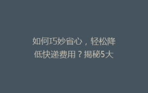 如何巧妙省心,轻松降低快递费用?揭秘5大省钱寄快递秘诀!
