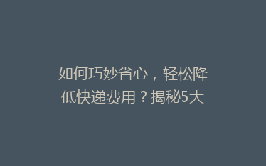 如何巧妙省心,轻松降低快递费用?揭秘5大省钱寄快递秘诀!