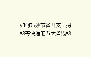 如何巧妙节省开支,揭秘寄快递的五大省钱秘诀,让你的快递费用省一半!