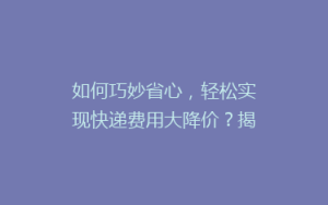 如何巧妙省心,轻松实现快递费用大降价?揭秘五大寄快递省钱秘籍!