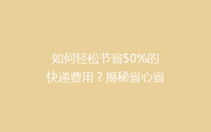 如何轻松节省50%的快递费用?揭秘省心省钱的寄快递技巧!