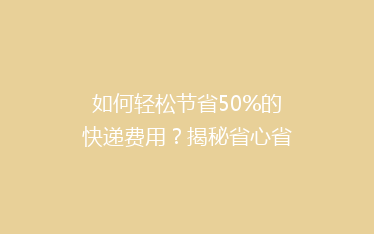 如何轻松节省50%的快递费用?揭秘省心省钱的寄快递技巧!