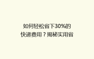 如何轻松省下30%的快递费用?揭秘实用省钱寄快递技巧!
