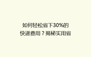 如何轻松省下30%的快递费用?揭秘实用省钱寄快递技巧!