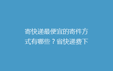 寄快递最便宜的寄件方式有哪些?省快递费下单经验寄快递方法分享