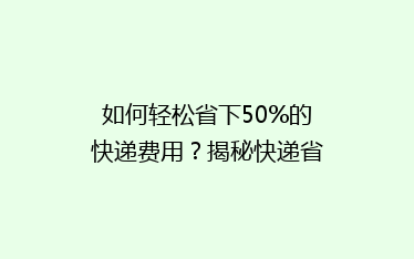 如何轻松省下50%的快递费用?揭秘快递省钱秘籍,告别高价寄递!