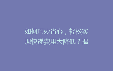 如何巧妙省心,轻松实现快递费用大降低?揭秘实用省钱技巧!