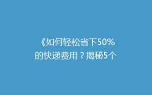 《如何轻松省下50%的快递费用?揭秘5个省钱寄快递的小技巧》