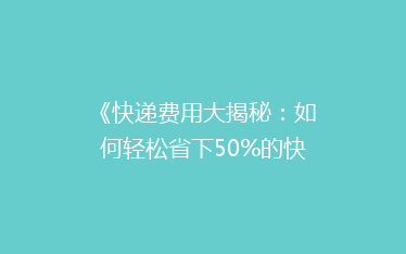 《快递费用大揭秘:如何轻松省下50%的快递费?》