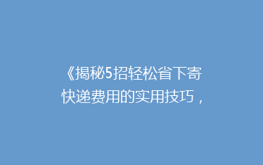《揭秘5招轻松省下寄快递费用的实用技巧，告别高价邮寄烦恼！》