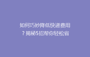 如何巧妙降低快递费用?揭秘5招帮你轻松省下大笔运费!