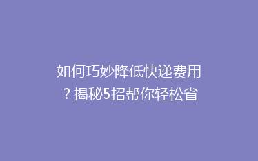 如何巧妙降低快递费用?揭秘5招帮你轻松省下大笔运费!