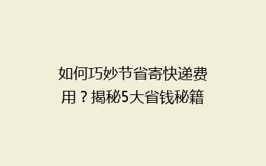 如何巧妙节省寄快递费用？揭秘5大省钱秘籍，让你的快递更实惠！