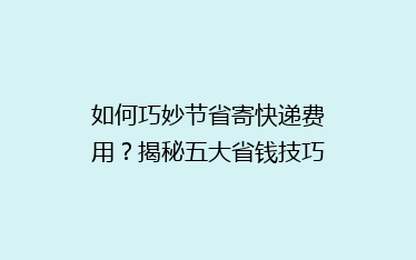如何巧妙节省寄快递费用?揭秘五大省钱技巧,让你轻松省下大笔开支!