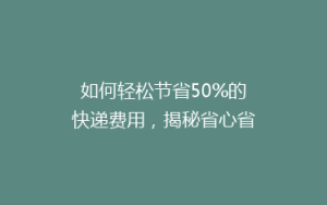 如何轻松节省50%的快递费用,揭秘省心省钱的寄快递技巧!