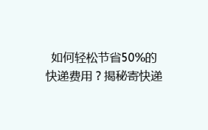如何轻松节省50%的快递费用?揭秘寄快递省钱秘籍,让你轻松成为快递达人!