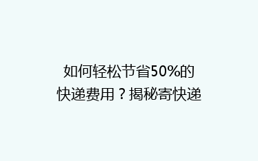 如何轻松节省50%的快递费用?揭秘寄快递省钱秘籍,让你轻松成为快递达人!