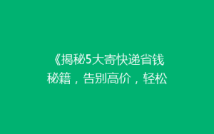 《揭秘5大寄快递省钱秘籍,告别高价,轻松省下大笔费用!》