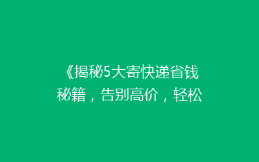 《揭秘5大寄快递省钱秘籍,告别高价,轻松省下大笔费用!》