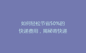 如何轻松节省50%的快递费用,揭秘寄快递的省钱秘籍!