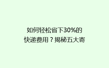如何轻松省下30%的快递费用?揭秘五大寄快递省钱绝招!