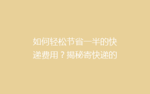 如何轻松节省一半的快递费用？揭秘寄快递的省钱秘籍！