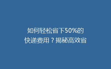 如何轻松省下50%的快递费用？揭秘高效省钱寄快递的秘诀！